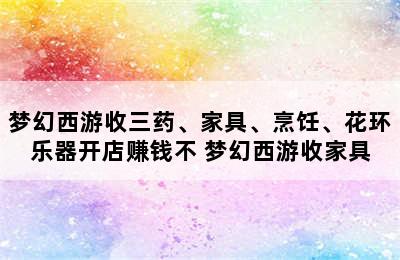 梦幻西游收三药、家具、烹饪、花环乐器开店赚钱不 梦幻西游收家具